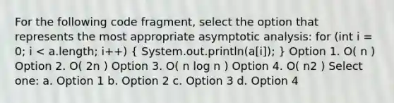 For the following code fragment, select the option that represents the most appropriate asymptotic analysis: for (int i = 0; i < a.length; i++) ( System.out.println(a[i]); ) Option 1. O( n ) Option 2. O( 2n ) Option 3. O( n log n ) Option 4. O( n2 ) Select one: a. Option 1 b. Option 2 c. Option 3 d. Option 4