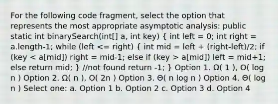 For the following code fragment, select the option that represents the most appropriate asymptotic analysis: public static int binarySearch(int[] a, int key) ( int left = 0; int right = a.length-1; while (left a[mid]) left = mid+1; else return mid; ) //not found return -1; } Option 1. Ω( 1 ), O( log n ) Option 2. Ω( n ), O( 2n ) Option 3. Θ( n log n ) Option 4. Θ( log n ) Select one: a. Option 1 b. Option 2 c. Option 3 d. Option 4