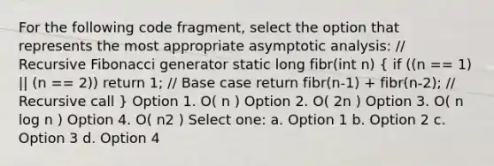 For the following code fragment, select the option that represents the most appropriate asymptotic analysis: // Recursive Fibonacci generator static long fibr(int n) ( if ((n == 1) || (n == 2)) return 1; // Base case return fibr(n-1) + fibr(n-2); // Recursive call ) Option 1. O( n ) Option 2. O( 2n ) Option 3. O( n log n ) Option 4. O( n2 ) Select one: a. Option 1 b. Option 2 c. Option 3 d. Option 4