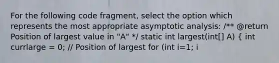 For the following code fragment, select the option which represents the most appropriate asymptotic analysis: /** @return Position of largest value in "A" */ static int largest(int[] A) ( int currlarge = 0; // Position of largest for (int i=1; i<A.length; i++) if (A[currlarge] < A[i]) currlarge = i; // Remember pos return currlarge; // Return largest pos ) a. Choice 1. Θ ( n ) b. Choice 2. O( 2n ) c. Choice 3. Θ( n log n ) d. Choice 4. Ω( n2 ) (NOTE: code fragment is not intended to be functioning code)