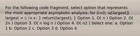 For the following code fragment, select option that represents the most appropriate asymptotic analysis: for (i=0; i a[largest]) largest = i; i++; } return(largest); } Option 1. O( n ) Option 2. O( 2n ) Option 3. O( n log n ) Option 4. O( n2 ) Select one: a. Option 1 b. Option 2 c. Option 3 d. Option 4