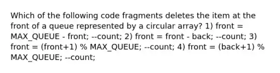 Which of the following code fragments deletes the item at the front of a queue represented by a circular array? 1) front = MAX_QUEUE - front; --count; 2) front = front - back; --count; 3) front = (front+1) % MAX_QUEUE; --count; 4) front = (back+1) % MAX_QUEUE; --count;