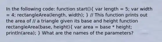 In the following code: function start()( var length = 5; var width = 4; rectangleArea(length, width); ) // This function prints out the area of // a triangle given its base and height function rectangleArea(base, height)( var area = base * height; println(area); ) What are the names of the parameters?