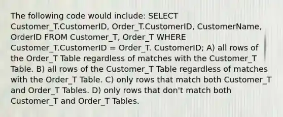 The following code would include: SELECT Customer_T.CustomerID, Order_T.CustomerID, CustomerName, OrderID FROM Customer_T, Order_T WHERE Customer_T.CustomerID = Order_T. CustomerID; A) all rows of the Order_T Table regardless of matches with the Customer_T Table. B) all rows of the Customer_T Table regardless of matches with the Order_T Table. C) only rows that match both Customer_T and Order_T Tables. D) only rows that don't match both Customer_T and Order_T Tables.