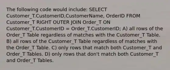 The following code would include: SELECT Customer_T.CustomerID,CustomerName, OrderID FROM Customer_T RIGHT OUTER JOIN Order_T ON Customer_T.CustomerID = Order_T.CustomerID; A) all rows of the Order_T Table regardless of matches with the Customer_T Table. B) all rows of the Customer_T Table regardless of matches with the Order_T Table. C) only rows that match both Customer_T and Order_T Tables. D) only rows that don't match both Customer_T and Order_T Tables.