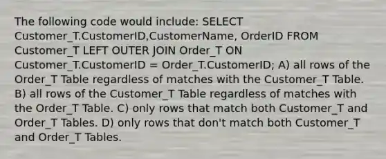 The following code would include: SELECT Customer_T.CustomerID,CustomerName, OrderID FROM Customer_T LEFT OUTER JOIN Order_T ON Customer_T.CustomerID = Order_T.CustomerID; A) all rows of the Order_T Table regardless of matches with the Customer_T Table. B) all rows of the Customer_T Table regardless of matches with the Order_T Table. C) only rows that match both Customer_T and Order_T Tables. D) only rows that don't match both Customer_T and Order_T Tables.