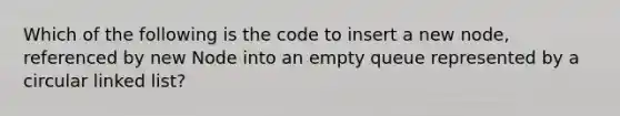 Which of the following is the code to insert a new node, referenced by new Node into an empty queue represented by a circular linked list?