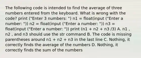 The following code is intended to find the average of three numbers entered from the keyboard. What is wrong with the code? print ("Enter 3 numbers: ") n1 = float(input ("Enter a number: ")) n2 = float(input ("Enter a number: ")) n3 = float(input ("Enter a number: ")) print (n1 + n2 + n3 /3) A. n1 , n2 , and n3 should use the str command B. The code is missing parentheses around n1 + n2 + n3 in the last line C. Nothing, it correctly finds the average of the numbers D. Nothing, it correctly finds the sum of the numbers