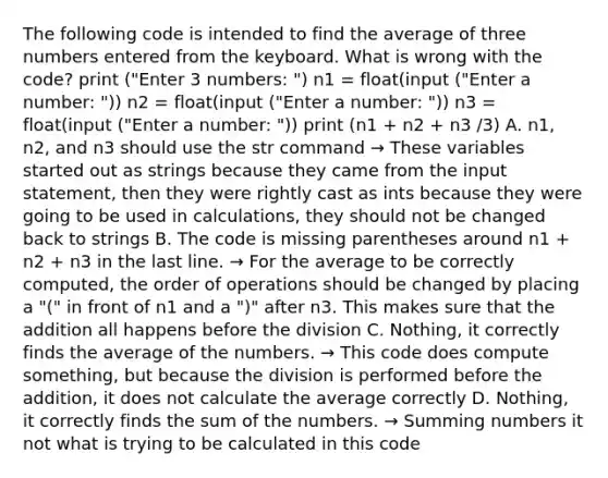 The following code is intended to find the average of three numbers entered from the keyboard. What is wrong with the code? print ("Enter 3 numbers: ") n1 = float(input ("Enter a number: ")) n2 = float(input ("Enter a number: ")) n3 = float(input ("Enter a number: ")) print (n1 + n2 + n3 /3) A. n1, n2, and n3 should use the str command → These variables started out as strings because they came from the input statement, then they were rightly cast as ints because they were going to be used in calculations, they should not be changed back to strings B. The code is missing parentheses around n1 + n2 + n3 in the last line. → For the average to be correctly computed, the order of operations should be changed by placing a "(" in front of n1 and a ")" after n3. This makes sure that the addition all happens before the division C. Nothing, it correctly finds the average of the numbers. → This code does compute something, but because the division is performed before the addition, it does not calculate the average correctly D. Nothing, it correctly finds the sum of the numbers. → Summing numbers it not what is trying to be calculated in this code