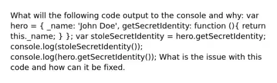 What will the following code output to the console and why: var hero = ( _name: 'John Doe', getSecretIdentity: function (){ return this._name; ) }; var stoleSecretIdentity = hero.getSecretIdentity; console.log(stoleSecretIdentity()); console.log(hero.getSecretIdentity()); What is the issue with this code and how can it be fixed.