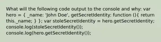 What will the following code output to the console and why: var hero = ( _name: 'John Doe', getSecretIdentity: function (){ return this._name; ) }; var stoleSecretIdentity = hero.getSecretIdentity; console.log(stoleSecretIdentity()); console.log(hero.getSecretIdentity());