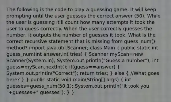 The following is the code to play a guessing game. It will keep prompting until the user guesses the correct answer (50). While the user is guessing it'll count how many attempts it took the user to guess correctly. When the user correctly guesses the number, it outputs the number of guesses it took. What is the correct recursive statement that is missing from guess_num() method? import java.util.Scanner; class Main ( public static int guess_num(int answer,int tries) { Scanner myScan=new Scanner(System.in); System.out.println("Guess a number"); int guess=myScan.nextInt(); if(guess==answer) { System.out.println("Correct"); return tries; ) else ( //What goes here? ) } public static void main(String[] args) ( int guesses=guess_num(50,1); System.out.println("It took you "+guesses+" guesses"); ) }