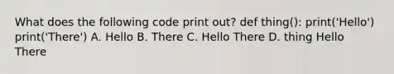 What does the following code print out? def thing(): print('Hello') print('There') A. Hello B. There C. Hello There D. thing Hello There