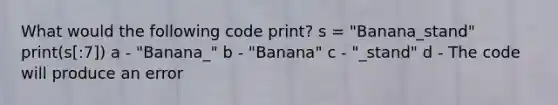 What would the following code print? s = "Banana_stand" print(s[:7]) a - "Banana_" b - "Banana" c - "_stand" d - The code will produce an error