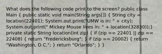 What does the following code print to the screen? public class Main ( public static void main(String args[]) { String city = location(22401); System.out.print("UMW is in: " + city); System.out.print(" Mickey Mouse lives in: " + location(32830));) private static String location(int zip) ( if (zip == 22401 || zip == 22408) { return "Fredericksburg"; ) if (zip == 20002) ( return "Washington, D.C."; ) return "Orlando"; } }