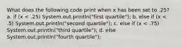 What does the following code print when x has been set to .25? a. if (x < .25) System.out.println("first quartile"); b. else if (x < .5) System.out.println("second quartile"); c. else if (x < .75) System.out.println("third quartile"); d. else System.out.println("fourth quartile");