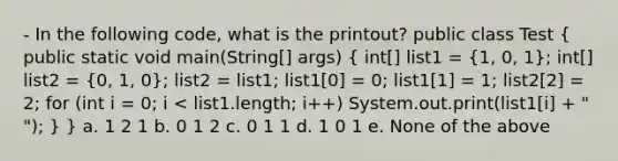 - In the following code, what is the printout? public class Test ( public static void main(String[] args) { int[] list1 = {1, 0, 1); int[] list2 = (0, 1, 0); list2 = list1; list1[0] = 0; list1[1] = 1; list2[2] = 2; for (int i = 0; i < list1.length; i++) System.out.print(list1[i] + " "); } } a. 1 2 1 b. 0 1 2 c. 0 1 1 d. 1 0 1 e. None of the above