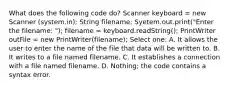 What does the following code do? Scanner keyboard = new Scanner (system.in); String filename; Syetem.out.print("Enter the filename: "); filename = keyboard.readString(); PrintWriter outFile = new PrintWriter(filename); Select one: A. It allows the user to enter the name of the file that data will be written to. B. It writes to a file named filename. C. It establishes a connection with a file named filename. D. Nothing; the code contains a syntax error.