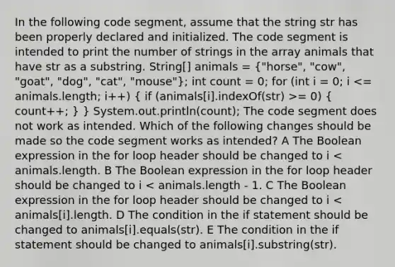 In the following code segment, assume that the string str has been properly declared and initialized. The code segment is intended to print the number of strings in the array animals that have str as a substring. String[] animals = ("horse", "cow", "goat", "dog", "cat", "mouse"); int count = 0; for (int i = 0; i = 0) ( count++; ) } System.out.println(count); The code segment does not work as intended. Which of the following changes should be made so the code segment works as intended? A The Boolean expression in the for loop header should be changed to i < animals.length. B The Boolean expression in the for loop header should be changed to i < animals.length - 1. C The Boolean expression in the for loop header should be changed to i < animals[i].length. D The condition in the if statement should be changed to animals[i].equals(str). E The condition in the if statement should be changed to animals[i].substring(str).