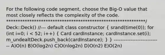 For the following code segment, choose the Big-O value that most closely reflects the complexity of the code. ************************************************************/ Deck::Deck() //--- default class constructor ( srand(time(0)); for (int i=0; i < 52; i++) { Card cardInstance; cardInstance.set(i); m_undealtDeck.push_back(cardInstance); ) } ---------------------------- A)O(n) B)O(log2n) C)O(nlog2n) D)O(n2) E)O(2n)