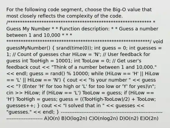 For the following code segment, choose the Big-O value that most closely reflects the complexity of the code. /************************************************************ * Guess My Number * * Function description: * * Guess a number between 1 and 10,000 * * * ************************************************************/ void guessMyNumber() ( srand(time(0)); int guess = 0; int guesses = 1; / Count of guesses char HiLow = 'N'; / User feedback for guess int TooHigh = 10001; int TooLow = 0; / Get user's feedback cout > HiLow; if (HiLow == 'L') TooLow = guess; if (HiLow == 'H') TooHigh = guess; guess = ((TooHigh-TooLow)/2) + TooLow; guesses++; ) cout << "I solved that in " << guesses << "guesses." << endl; } -------------------------------------------------------------------------------- A)O(n) B)O(log2n) C)O(nlog2n) D)O(n2) E)O(2n)