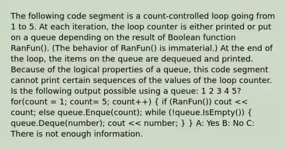 The following code segment is a count-controlled loop going from 1 to 5. At each iteration, the loop counter is either printed or put on a queue depending on the result of Boolean function RanFun(). (The behavior of RanFun() is immaterial.) At the end of the loop, the items on the queue are dequeued and printed. Because of the logical properties of a queue, this code segment cannot print certain sequences of the values of the loop counter. Is the following output possible using a queue: 1 2 3 4 5? for(count = 1; count= 5; count++) ( if (RanFun()) cout << count; else queue.Enque(count); while (!queue.IsEmpty()) { queue.Deque(number); cout << number; ) } A: Yes B: No C: There is not enough information.