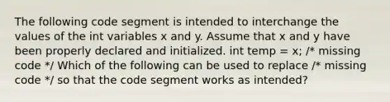 The following code segment is intended to interchange the values of the int variables x and y. Assume that x and y have been properly declared and initialized. int temp = x; /* missing code */ Which of the following can be used to replace /* missing code */ so that the code segment works as intended?