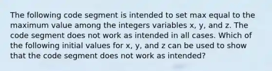 The following code segment is intended to set max equal to the maximum value among the integers variables x, y, and z. The code segment does not work as intended in all cases. Which of the following initial values for x, y, and z can be used to show that the code segment does not work as intended?