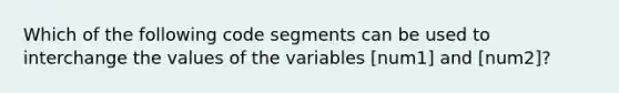 Which of the following code segments can be used to interchange the values of the variables [num1] and [num2]?