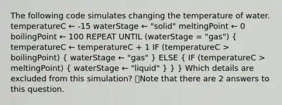 The following code simulates changing the temperature of water. temperatureC ← -15 waterStage ← "solid" meltingPoint ← 0 boilingPoint ← 100 REPEAT UNTIL (waterStage = "gas") ( temperatureC ← temperatureC + 1 IF (temperatureC > boilingPoint) { waterStage ← "gas" ) ELSE ( IF (temperatureC > meltingPoint) { waterStage ← "liquid" ) } } Which details are excluded from this simulation? 👁️Note that there are 2 answers to this question.