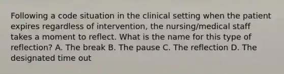 Following a code situation in the clinical setting when the patient expires regardless of intervention, the nursing/medical staff takes a moment to reflect. What is the name for this type of reflection? A. The break B. The pause C. The reflection D. The designated time out