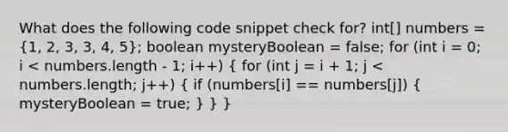 What does the following code snippet check for? int[] numbers = (1, 2, 3, 3, 4, 5); boolean mysteryBoolean = false; for (int i = 0; i < numbers.length - 1; i++) ( for (int j = i + 1; j < numbers.length; j++) { if (numbers[i] == numbers[j]) { mysteryBoolean = true; ) } }