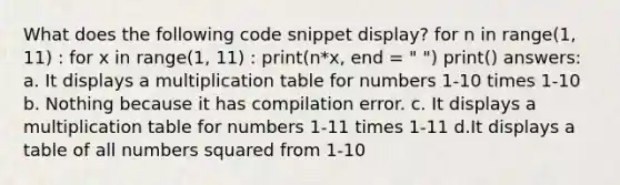 What does the following code snippet display? for n in range(1, 11) : for x in range(1, 11) : print(n*x, end = " ") print() answers: a. It displays a multiplication table for numbers 1-10 times 1-10 b. Nothing because it has compilation error. c. It displays a multiplication table for numbers 1-11 times 1-11 d.It displays a table of all numbers squared from 1-10