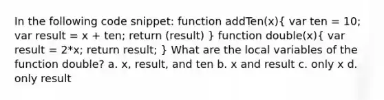 In the following code snippet: function addTen(x)( var ten = 10; var result = x + ten; return (result) ) function double(x)( var result = 2*x; return result; ) What are the local variables of the function double? a. x, result, and ten b. x and result c. only x d. only result