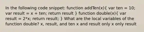 In the following code snippet: function addTen(x)( var ten = 10; var result = x + ten; return result ) function double(x)( var result = 2*x; return result; ) What are the local variables of the function double? x, result, and ten x and result only x only result