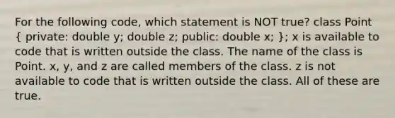 For the following code, which statement is NOT true? class Point ( private: double y; double z; public: double x; ); x is available to code that is written outside the class. The name of the class is Point. x, y, and z are called members of the class. z is not available to code that is written outside the class. All of these are true.