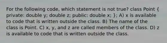 For the following code, which statement is not true? class Point ( private: double y; double z; public: double x; ); A) x is available to code that is written outside the class. B) The name of the class is Point. C) x, y, and z are called members of the class. D) z is available to code that is written outside the class.