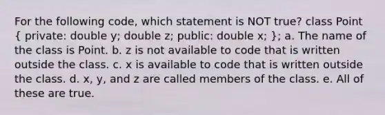 For the following code, which statement is NOT true? class Point ( private: double y; double z; public: double x; ); a. The name of the class is Point. b. z is not available to code that is written outside the class. c. x is available to code that is written outside the class. d. x, y, and z are called members of the class. e. All of these are true.