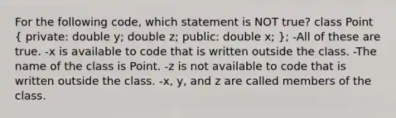 For the following code, which statement is NOT true? class Point ( private: double y; double z; public: double x; ); -All of these are true. -x is available to code that is written outside the class. -The name of the class is Point. -z is not available to code that is written outside the class. -x, y, and z are called members of the class.