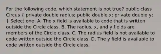 For the following code, which statement is not true? public class Circus ( private double radius; public double x; private double y; ) Select one: A. The x field is available to code that is written outside the Circle class. B. The radius, x, and y fields are members of the Circle class. C. The radius field is not available to code written outside the Circle class. D. The y field is available to code written outside the Circle class.