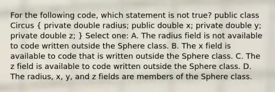 For the following code, which statement is not true? public class Circus ( private double radius; public double x; private double y; private double z; ) Select one: A. The radius field is not available to code written outside the Sphere class. B. The x field is available to code that is written outside the Sphere class. C. The z field is available to code written outside the Sphere class. D. The radius, x, y, and z fields are members of the Sphere class.