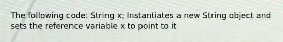 The following code: String x; Instantiates a new String object and sets the reference variable x to point to it