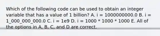 Which of the following code can be used to obtain an integer variable that has a value of 1 billion? A. i = 1000000000.0 B. i = 1_000_000_000.0 C. i = 1e9 D. i = 1000 * 1000 * 1000 E. All of the options in A, B, C, and D are correct.