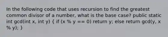 In the following code that uses recursion to find the greatest common divisor of a number, what is the base case? public static int gcd(int x, int y) ( if (x % y == 0) return y; else return gcd(y, x % y); )