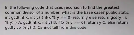 In the following code that uses recursion to find the <a href='https://www.questionai.com/knowledge/kEyVStwbvH-greatest-common-divisor' class='anchor-knowledge'>greatest common divisor</a> of a number, what is the base case? public static int gcd(int x, int y) ( if(x % y == 0) return y else return gcd(y , x % y) ) A. gcd(int x, int y) B. if(x % y == 0) return y C. else return gcd(y , x % y) D. Cannot tell from this code