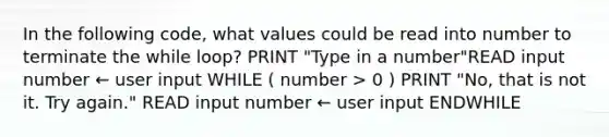 In the following code, what values could be read into number to terminate the while loop? PRINT "Type in a number"READ input number ← user input WHILE ( number > 0 ) PRINT "No, that is not it. Try again." READ input number ← user input ENDWHILE