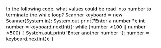 In the following code, what values could be read into number to terminate the while loop? Scanner keyboard = new Scanner(System.in); System.out.print("Enter a number "); int number = keyboard.nextInt(); while (number 500) ( System.out.print("Enter another number "); number = keyboard.nextInt(); )