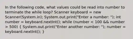 In the following code, what values could be read into number to terminate the while loop? Scanner keyboard = new Scanner(System.in); System.out.print("Enter a number: "); int number = keyboard.nextInt(); while (number 500) ( System.out.print("Enter another number: "); number = keyboard.nextInt(); )