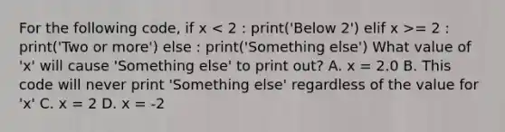 For the following code, if x = 2 : print('Two or more') else : print('Something else') What value of 'x' will cause 'Something else' to print out? A. x = 2.0 B. This code will never print 'Something else' regardless of the value for 'x' C. x = 2 D. x = -2