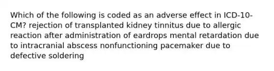 Which of the following is coded as an adverse effect in ICD-10-CM? rejection of transplanted kidney tinnitus due to allergic reaction after administration of eardrops mental retardation due to intracranial abscess nonfunctioning pacemaker due to defective soldering